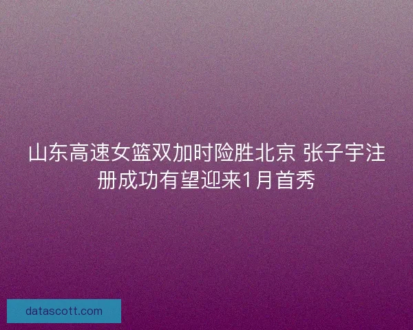 山东高速女篮双加时险胜北京 张子宇注册成功有望迎来1月首秀
