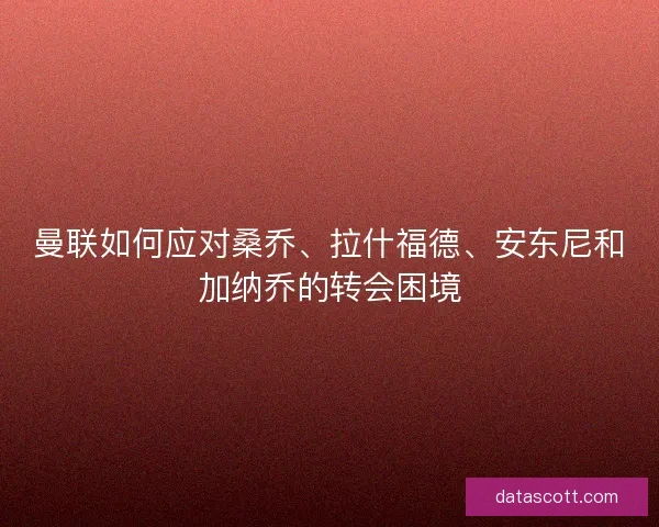 曼联如何应对桑乔、拉什福德、安东尼和加纳乔的转会困境
