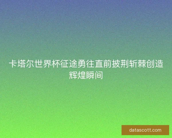 卡塔尔世界杯征途勇往直前披荆斩棘创造辉煌瞬间
